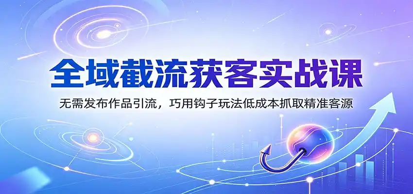 全域截流获客实战课：无需发布作品引流，巧用钩子玩法低成本抓取精准客源-星云网创