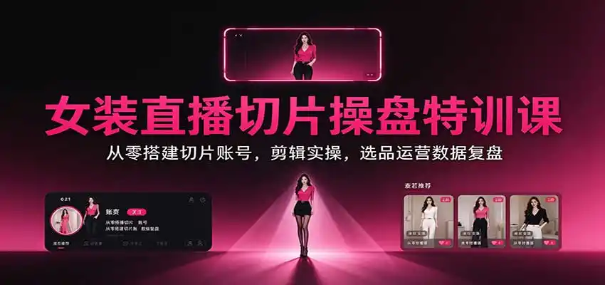 女装直播切片操盘特训课：从零搭建切片账号，剪辑实操，选品运营数据复盘-星云网创
