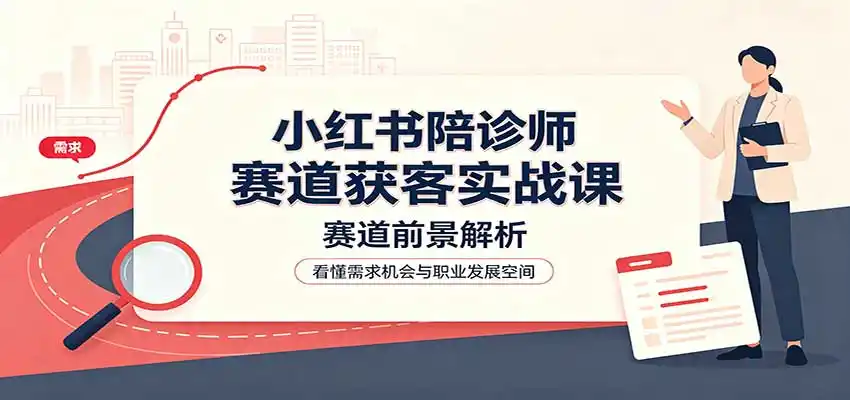 小红书陪诊师赛道获客实战课:赛道前景解析,账号运营,业务流程风控-星云网创