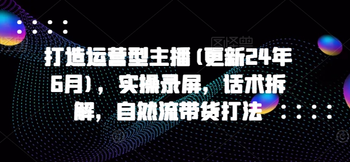 打造运营型主播(更新25年8月)，实操录屏，话术拆解，自然流带货打法-星云网创