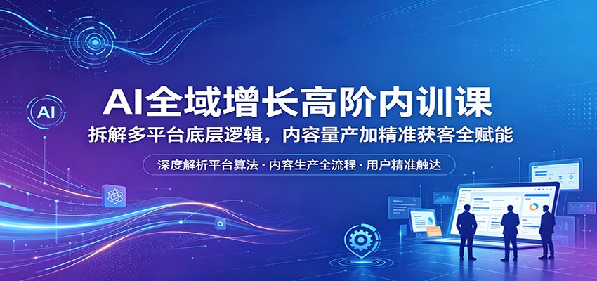 AI全域增长高阶内训课：拆解多平台底层逻辑，内容量产加精准获客全赋能-星云网创