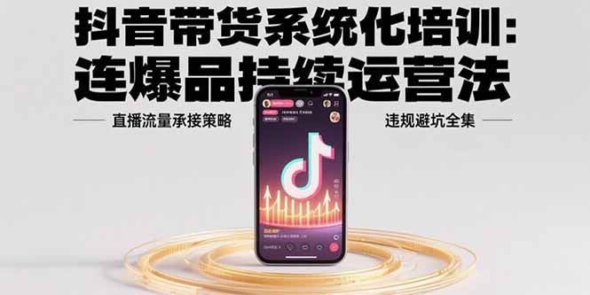 抖音带货系统化培训：连爆品持续运营法，直播流量承接策略，违规避坑全集-星云网创