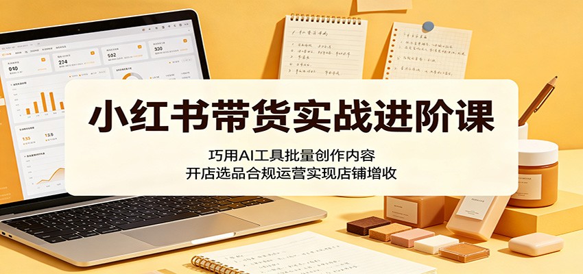 小红书带货实战进阶课：巧用AI工具批量创作内容，开店选品合规运营实现店铺增收-星云网创