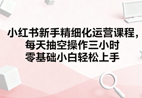 小红书新手精细化运营课程，每天抽空操作三小时，零基础小白轻松上手-星云网创