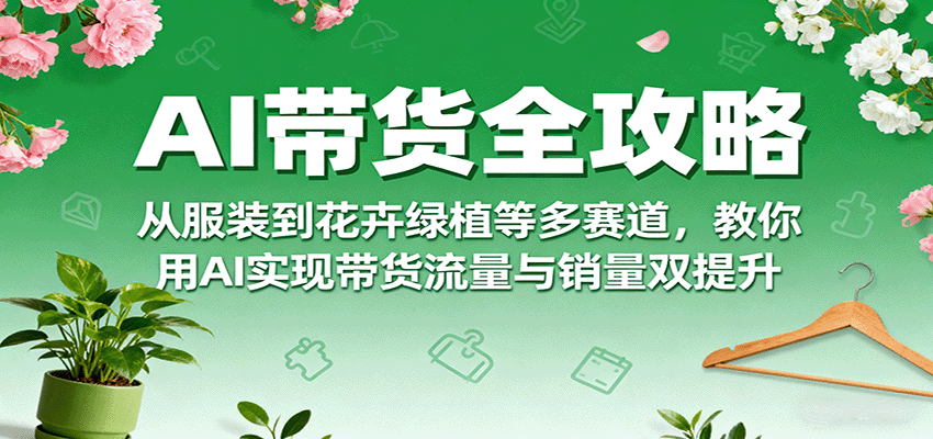AI带货全攻略，从服装到花卉绿植等多赛道，教你用AI实现带货流量与销量双提升-问题不大网创