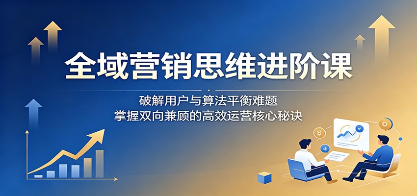 全域营销思维进阶课：破解用户与算法平衡难题，掌握双向兼顾的高效运营核心秘诀-星云网创