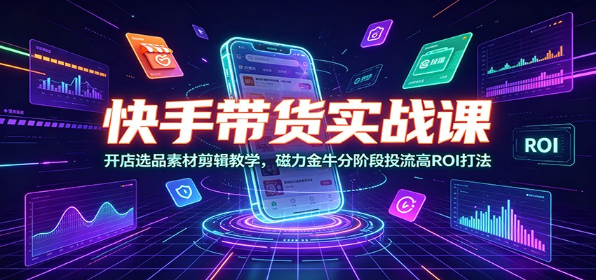 快手带货实战课：开店选品素材剪辑教学，磁力金牛分阶段投流高ROI打法-星云网创