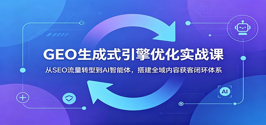 GEO生成式引擎优化实战课：从SEO流量转型到AI智能体，搭建全域内容获客闭环体系-星云网创
