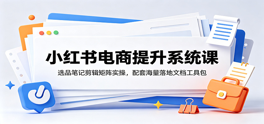 小红书电商提升系统课：选品笔记剪辑矩阵实操，配套海量落地文档工具包-星云网创