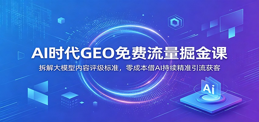AI时代GEO免费流量掘金课：拆解大模型内容评级标准，零成本借AI持续精准引流获客-星云网创
