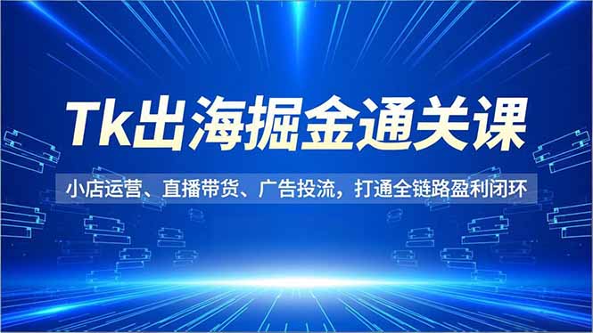 Tk出海掘金通关课,小店运营、直播带货、广告投流,打通全链路盈利闭环-星云网创