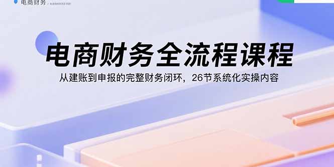 电商财务全流程课程：从建账到申报的完整财务闭环，26节系统化实操内容-星云网创