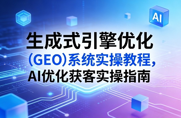 生成式引擎优化(GEO)系统实操教程，AI优化获客实操指南-星云网创