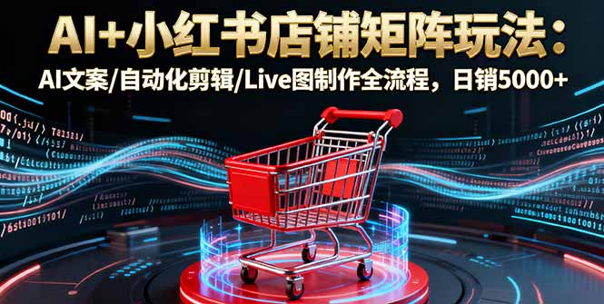 AI+小红书店铺矩阵玩法：AI文案/自动化剪辑/Live图制作全流程，日销5000+-星云网创