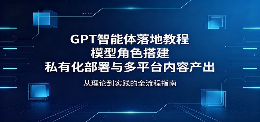 GPT智能体落地教程：模型角色搭建，私有化部署与多平台内容产出-星云网创
