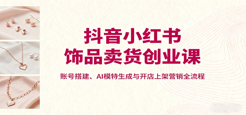 抖音小红书饰品卖货创业课，账号搭建、AI模特生成与开店上架营销全流程-星云网创