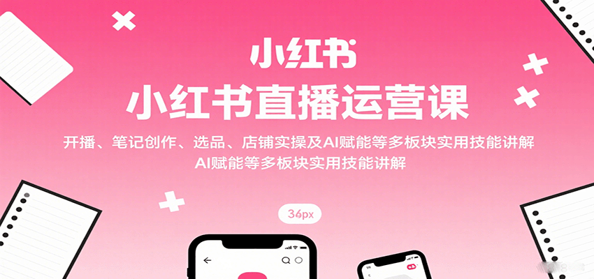 小红书直播运营课：开播、笔记创作、选品、店铺实操及 AI 赋能等多板块实用技能讲解-星云网创