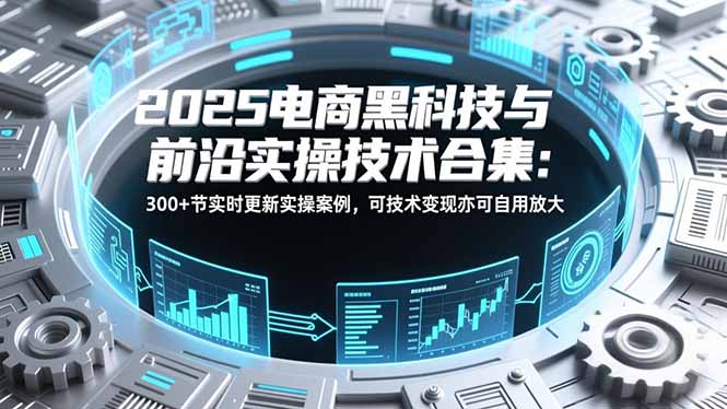 2025电商黑科技与前沿实操技术合集：300+节实时更新实操案例，可技术变现亦可自用放大-星云网创