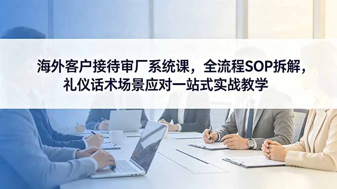 海外客户接待审厂系统课，全流程SOP拆解，礼仪话术场景应对一站式实战教学-星云网创