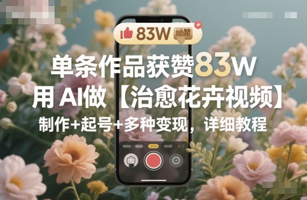 单条作品获赞83W，用AI做【治愈花卉视频】，制作+起号+多种变现，详细教程-星云网创