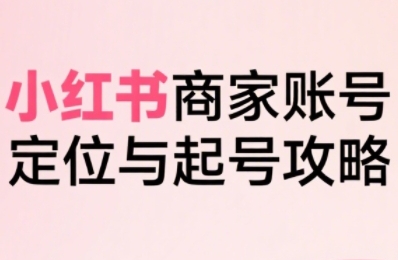 小红书电商全链路实战从定位到爆单，系统拆解小红书商家起号全流程-星云网创