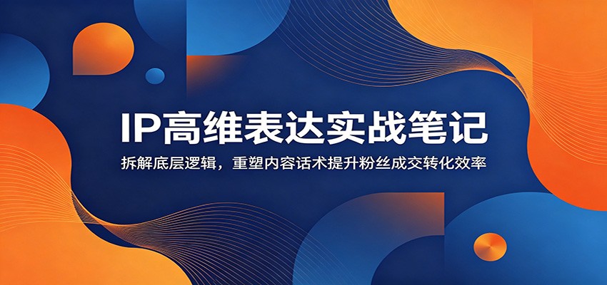 IP高维表达实战笔记：拆解底层逻辑，重塑内容话术提升粉丝成交转化效率-星云网创