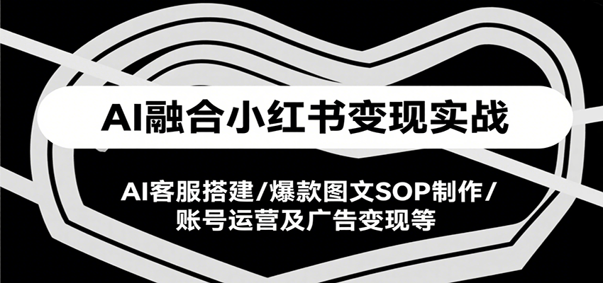 AI融合小红书变现实战课，AI客服搭建/爆款图文SOP制作/账号运营及广告变现等-星云网创