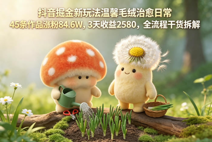 抖音掘金新玩法温馨毛绒治愈日常，45条作品涨粉84.6W，3天收益2580，全流程干货拆解-星云网创