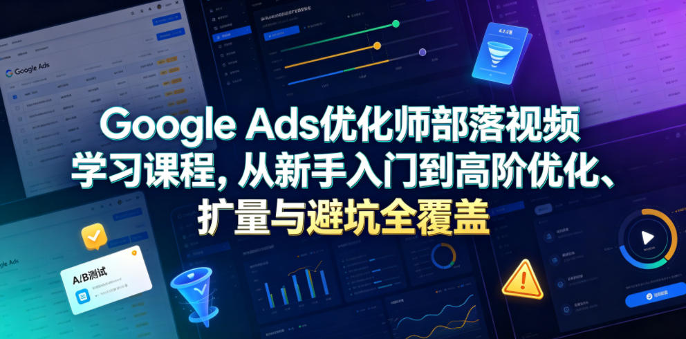 Google Ads优化师部落视频学习课程，从新手入门到高阶优化、扩量与避坑全覆盖(更新2026)-星云网创