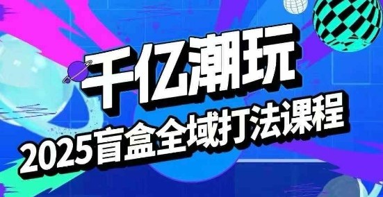 2025盲盒全域全套打法课，盲盒起号、选品、话术、私域等-星云网创