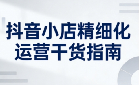 抖音小店精细化运营干货指南新版，助力商家系统提升店铺运营能力(更新26年5月)-星云网创