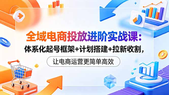 全域电商投放进阶实战课：体系化起号框架+计划搭建+拉新收割，让电商运营更简单高效-星云网创